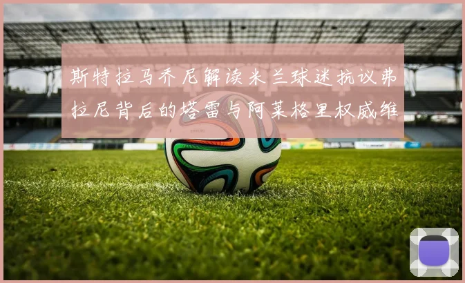 斯特拉马乔尼解读米兰球迷抗议弗拉尼背后的塔雷与阿莱格里权威维护