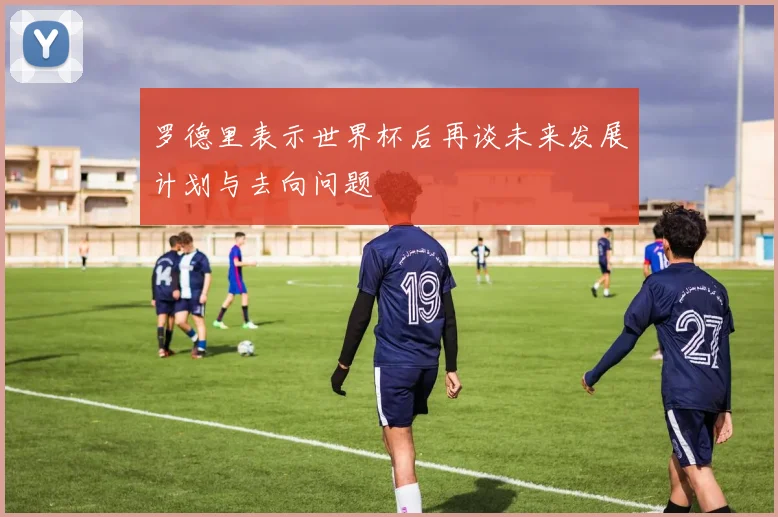 罗德里表示世界杯后再谈未来发展计划与去向问题
