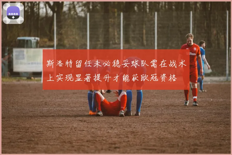 斯洛特留任未必稳妥球队需在战术上实现显著提升才能获欧冠资格