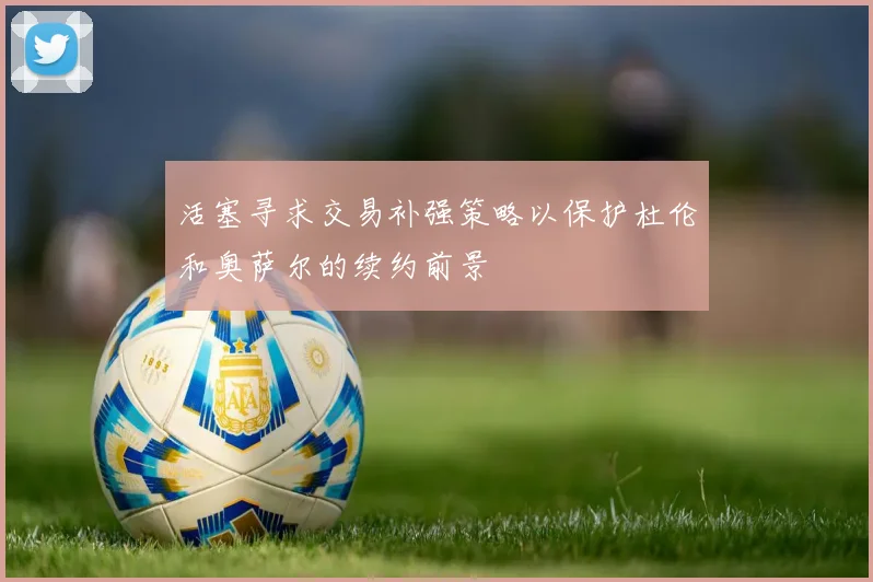 活塞寻求交易补强策略以保护杜伦和奥萨尔的续约前景