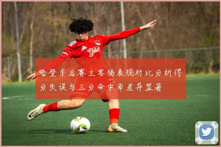 哈登季后赛主客场表现对比分析得分失误与三分命中率差异显著