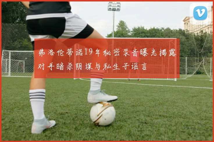 弗洛伦蒂诺19年秘密录音曝光揭露对手暗杀阴谋与私生子谣言