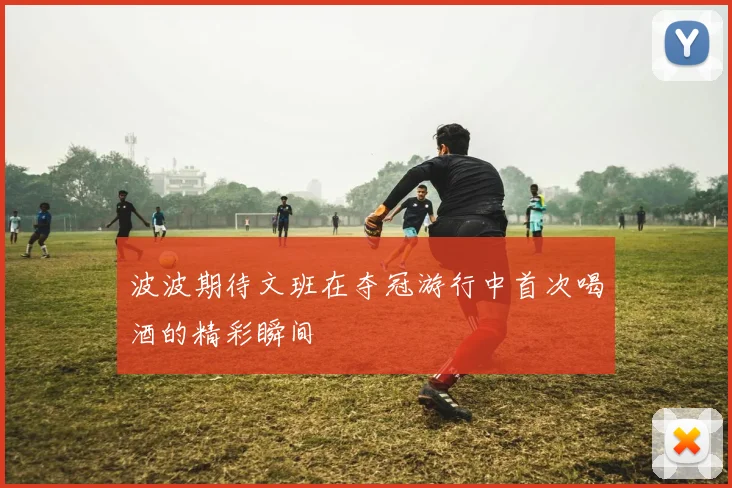 波波期待文班在夺冠游行中首次喝酒的精彩瞬间
