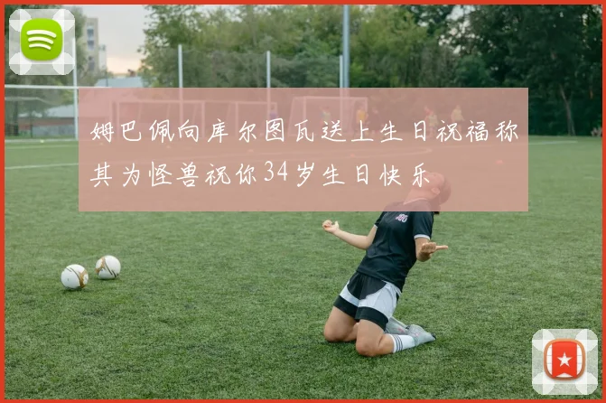 姆巴佩向库尔图瓦送上生日祝福称其为怪兽祝你34岁生日快乐