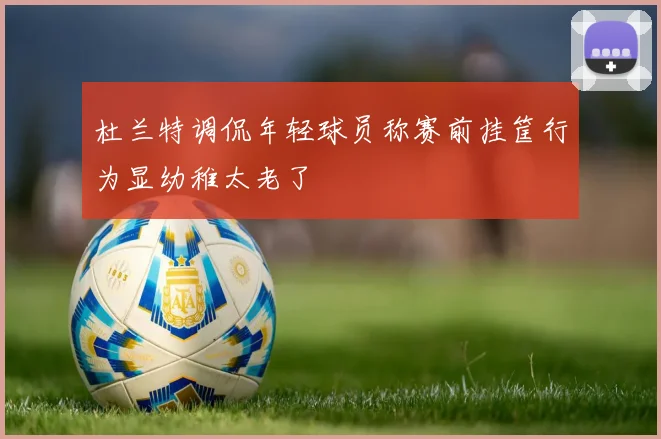 杜兰特调侃年轻球员称赛前挂筐行为显幼稚太老了