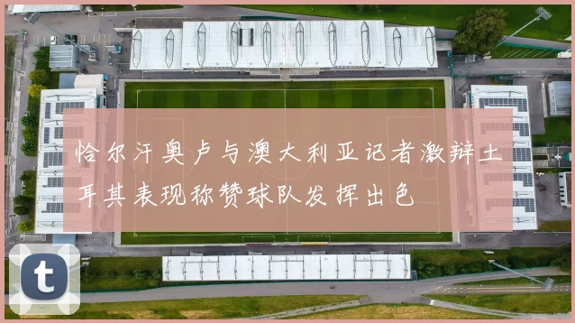 恰尔汗奥卢与澳大利亚记者激辩土耳其表现称赞球队发挥出色