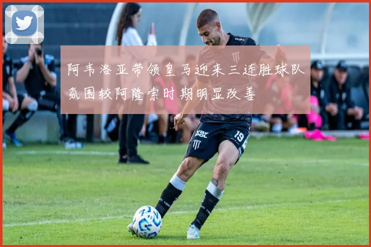 阿韦洛亚带领皇马迎来三连胜球队氛围较阿隆索时期明显改善