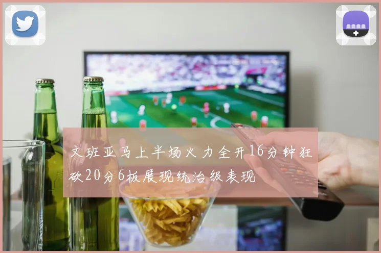 文班亚马上半场火力全开16分钟狂砍20分6板展现统治级表现