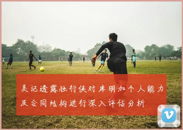 美记透露独行侠对库明加个人能力及合同结构进行深入评估分析