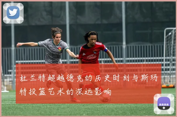 杜兰特超越德克的历史时刻与斯玛特投篮艺术的深远影响