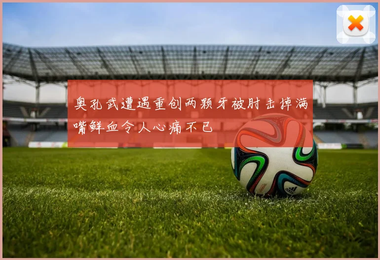 奥孔武遭遇重创两颗牙被肘击掉满嘴鲜血令人心痛不已