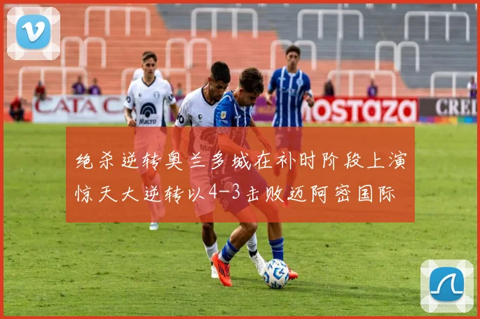 绝杀逆转奥兰多城在补时阶段上演惊天大逆转以4-3击败迈阿密国际