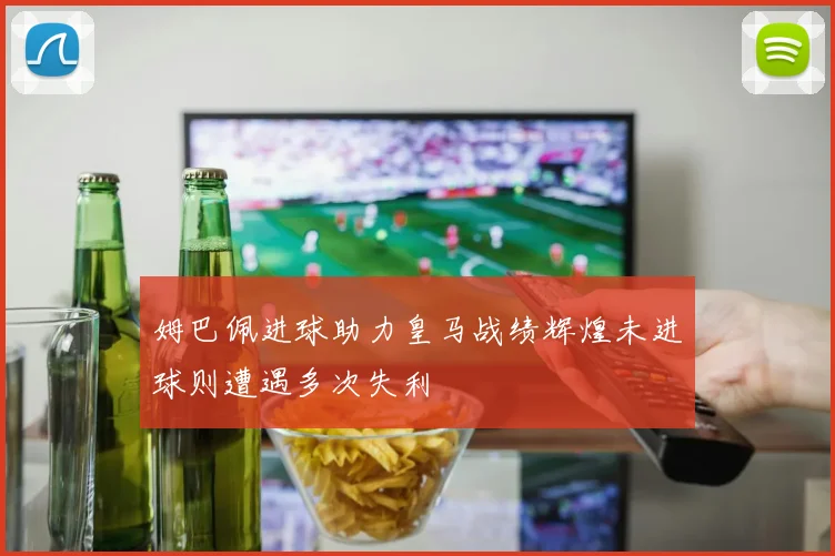 姆巴佩进球助力皇马战绩辉煌未进球则遭遇多次失利