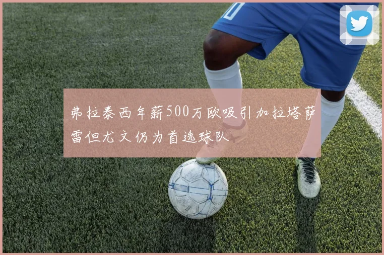 弗拉泰西年薪500万欧吸引加拉塔萨雷但尤文仍为首选球队