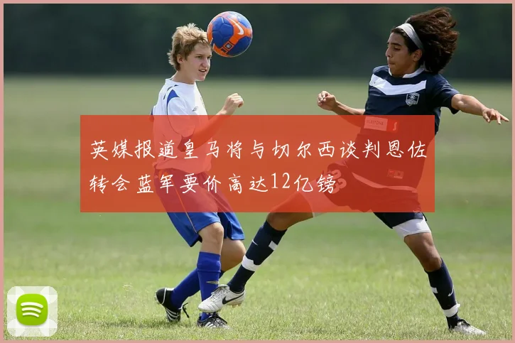 英媒报道皇马将与切尔西谈判恩佐转会蓝军要价高达12亿镑